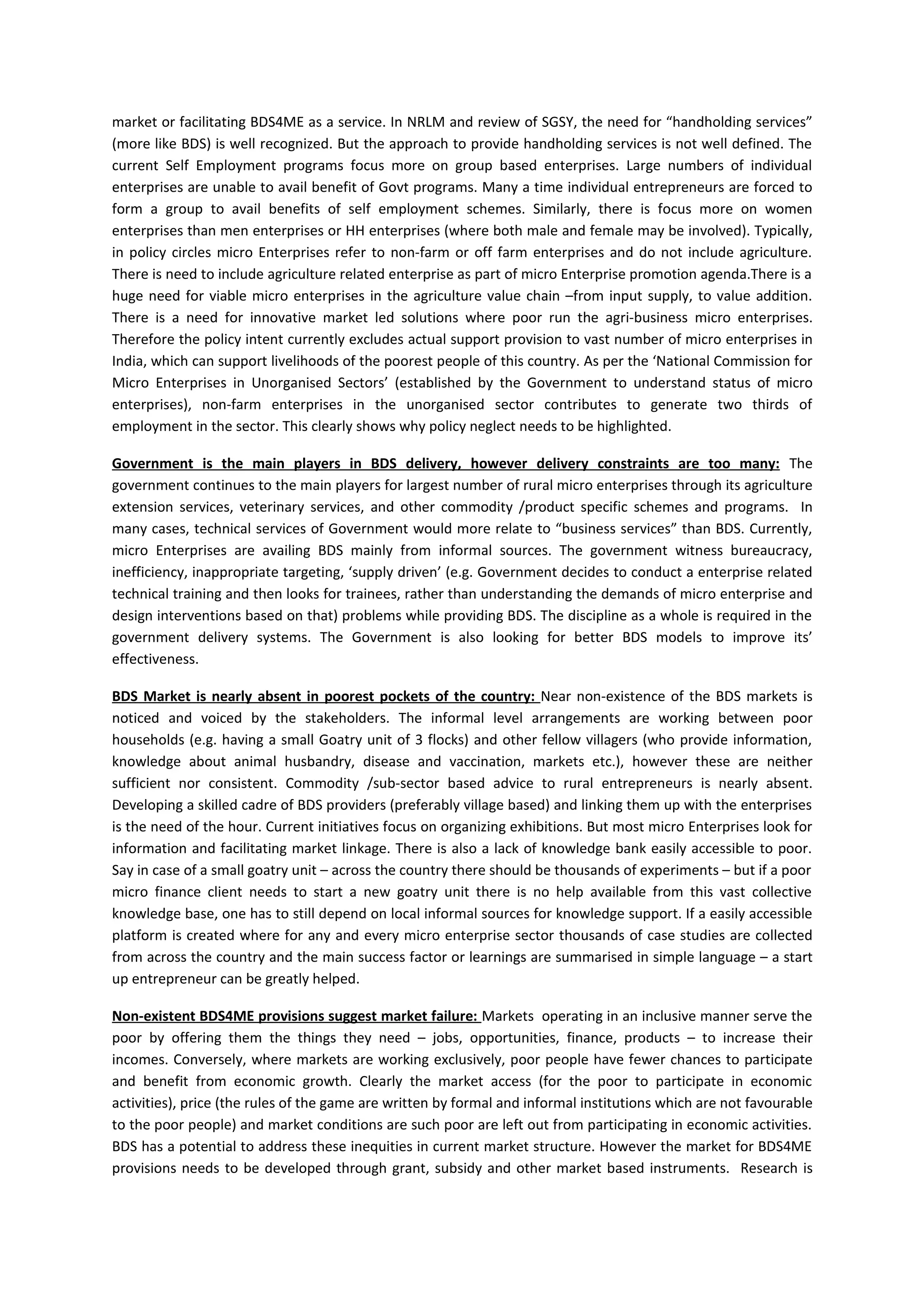 market or facilitating BDS4ME as a service. In NRLM and review of SGSY, the need for “handholding services”
(more like BDS) is well recognized. But the approach to provide handholding services is not well defined. The
current Self Employment programs focus more on group based enterprises. Large numbers of individual
enterprises are unable to avail benefit of Govt programs. Many a time individual entrepreneurs are forced to
form a group to avail benefits of self employment schemes. Similarly, there is focus more on women
enterprises than men enterprises or HH enterprises (where both male and female may be involved). Typically,
in policy circles micro Enterprises refer to non-farm or off farm enterprises and do not include agriculture.
There is need to include agriculture related enterprise as part of micro Enterprise promotion agenda.There is a
huge need for viable micro enterprises in the agriculture value chain –from input supply, to value addition.
There is a need for innovative market led solutions where poor run the agri-business micro enterprises.
Therefore the policy intent currently excludes actual support provision to vast number of micro enterprises in
India, which can support livelihoods of the poorest people of this country. As per the ‘National Commission for
Micro Enterprises in Unorganised Sectors’ (established by the Government to understand status of micro
enterprises), non-farm enterprises in the unorganised sector contributes to generate two thirds of
employment in the sector. This clearly shows why policy neglect needs to be highlighted.

Government is the main players in BDS delivery, however delivery constraints are too many: The
government continues to the main players for largest number of rural micro enterprises through its agriculture
extension services, veterinary services, and other commodity /product specific schemes and programs. In
many cases, technical services of Government would more relate to “business services” than BDS. Currently,
micro Enterprises are availing BDS mainly from informal sources. The government witness bureaucracy,
inefficiency, inappropriate targeting, ‘supply driven’ (e.g. Government decides to conduct a enterprise related
technical training and then looks for trainees, rather than understanding the demands of micro enterprise and
design interventions based on that) problems while providing BDS. The discipline as a whole is required in the
government delivery systems. The Government is also looking for better BDS models to improve its’
effectiveness.

BDS Market is nearly absent in poorest pockets of the country: Near non-existence of the BDS markets is
noticed and voiced by the stakeholders. The informal level arrangements are working between poor
households (e.g. having a small Goatry unit of 3 flocks) and other fellow villagers (who provide information,
knowledge about animal husbandry, disease and vaccination, markets etc.), however these are neither
sufficient nor consistent. Commodity /sub-sector based advice to rural entrepreneurs is nearly absent.
Developing a skilled cadre of BDS providers (preferably village based) and linking them up with the enterprises
is the need of the hour. Current initiatives focus on organizing exhibitions. But most micro Enterprises look for
information and facilitating market linkage. There is also a lack of knowledge bank easily accessible to poor.
Say in case of a small goatry unit – across the country there should be thousands of experiments – but if a poor
micro finance client needs to start a new goatry unit there is no help available from this vast collective
knowledge base, one has to still depend on local informal sources for knowledge support. If a easily accessible
platform is created where for any and every micro enterprise sector thousands of case studies are collected
from across the country and the main success factor or learnings are summarised in simple language – a start
up entrepreneur can be greatly helped.

Non-existent BDS4ME provisions suggest market failure: Markets operating in an inclusive manner serve the
poor by offering them the things they need – jobs, opportunities, finance, products – to increase their
incomes. Conversely, where markets are working exclusively, poor people have fewer chances to participate
and benefit from economic growth. Clearly the market access (for the poor to participate in economic
activities), price (the rules of the game are written by formal and informal institutions which are not favourable
to the poor people) and market conditions are such poor are left out from participating in economic activities.
BDS has a potential to address these inequities in current market structure. However the market for BDS4ME
provisions needs to be developed through grant, subsidy and other market based instruments. Research is
 