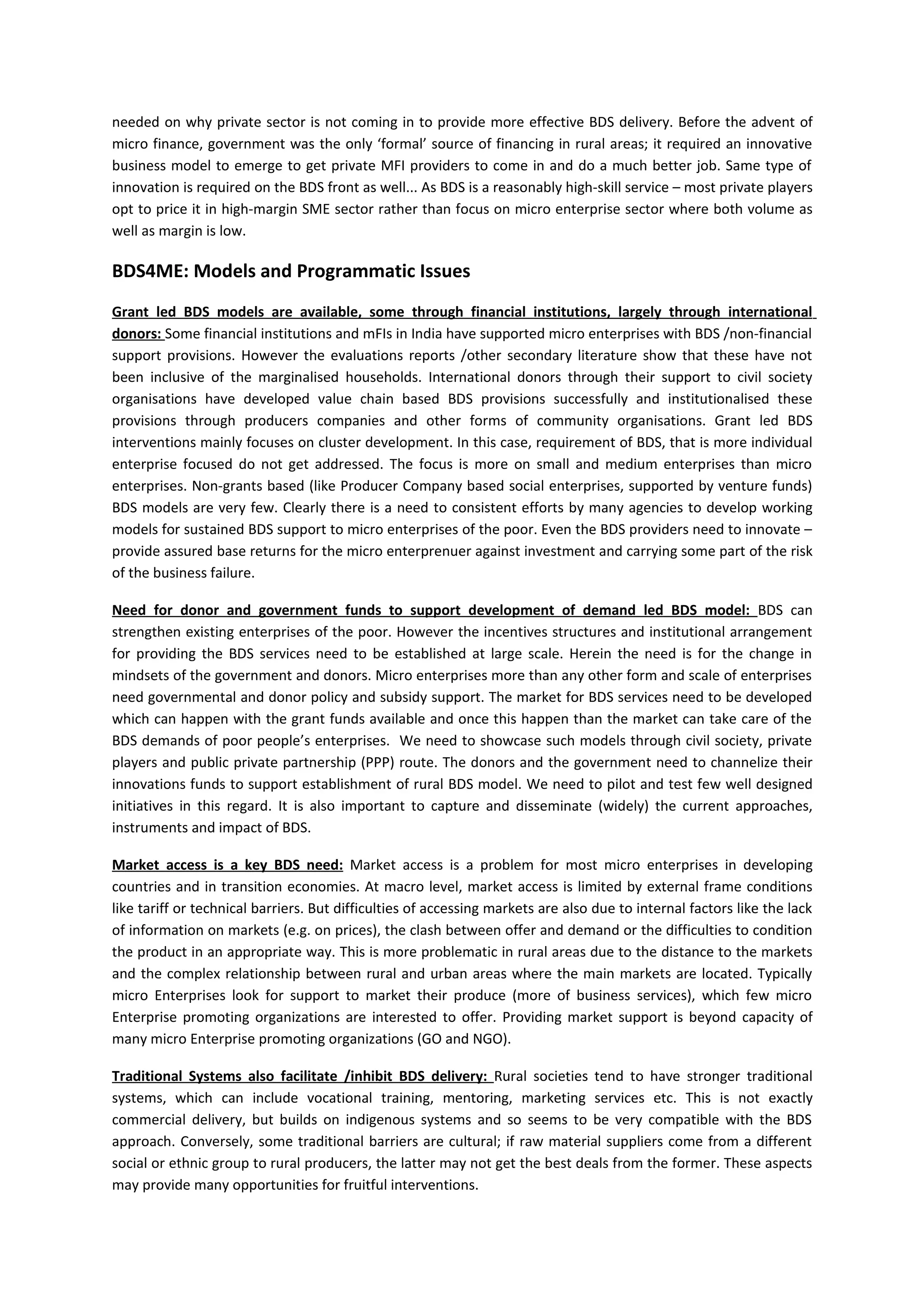 needed on why private sector is not coming in to provide more effective BDS delivery. Before the advent of
micro finance, government was the only ‘formal’ source of financing in rural areas; it required an innovative
business model to emerge to get private MFI providers to come in and do a much better job. Same type of
innovation is required on the BDS front as well... As BDS is a reasonably high-skill service – most private players
opt to price it in high-margin SME sector rather than focus on micro enterprise sector where both volume as
well as margin is low.

BDS4ME: Models and Programmatic Issues
Grant led BDS models are available, some through financial institutions, largely through international
donors: Some financial institutions and mFIs in India have supported micro enterprises with BDS /non-financial
support provisions. However the evaluations reports /other secondary literature show that these have not
been inclusive of the marginalised households. International donors through their support to civil society
organisations have developed value chain based BDS provisions successfully and institutionalised these
provisions through producers companies and other forms of community organisations. Grant led BDS
interventions mainly focuses on cluster development. In this case, requirement of BDS, that is more individual
enterprise focused do not get addressed. The focus is more on small and medium enterprises than micro
enterprises. Non-grants based (like Producer Company based social enterprises, supported by venture funds)
BDS models are very few. Clearly there is a need to consistent efforts by many agencies to develop working
models for sustained BDS support to micro enterprises of the poor. Even the BDS providers need to innovate –
provide assured base returns for the micro enterprenuer against investment and carrying some part of the risk
of the business failure.

Need for donor and government funds to support development of demand led BDS model: BDS can
strengthen existing enterprises of the poor. However the incentives structures and institutional arrangement
for providing the BDS services need to be established at large scale. Herein the need is for the change in
mindsets of the government and donors. Micro enterprises more than any other form and scale of enterprises
need governmental and donor policy and subsidy support. The market for BDS services need to be developed
which can happen with the grant funds available and once this happen than the market can take care of the
BDS demands of poor people’s enterprises. We need to showcase such models through civil society, private
players and public private partnership (PPP) route. The donors and the government need to channelize their
innovations funds to support establishment of rural BDS model. We need to pilot and test few well designed
initiatives in this regard. It is also important to capture and disseminate (widely) the current approaches,
instruments and impact of BDS.

Market access is a key BDS need: Market access is a problem for most micro enterprises in developing
countries and in transition economies. At macro level, market access is limited by external frame conditions
like tariff or technical barriers. But difficulties of accessing markets are also due to internal factors like the lack
of information on markets (e.g. on prices), the clash between offer and demand or the difficulties to condition
the product in an appropriate way. This is more problematic in rural areas due to the distance to the markets
and the complex relationship between rural and urban areas where the main markets are located. Typically
micro Enterprises look for support to market their produce (more of business services), which few micro
Enterprise promoting organizations are interested to offer. Providing market support is beyond capacity of
many micro Enterprise promoting organizations (GO and NGO).

Traditional Systems also facilitate /inhibit BDS delivery: Rural societies tend to have stronger traditional
systems, which can include vocational training, mentoring, marketing services etc. This is not exactly
commercial delivery, but builds on indigenous systems and so seems to be very compatible with the BDS
approach. Conversely, some traditional barriers are cultural; if raw material suppliers come from a different
social or ethnic group to rural producers, the latter may not get the best deals from the former. These aspects
may provide many opportunities for fruitful interventions.
 