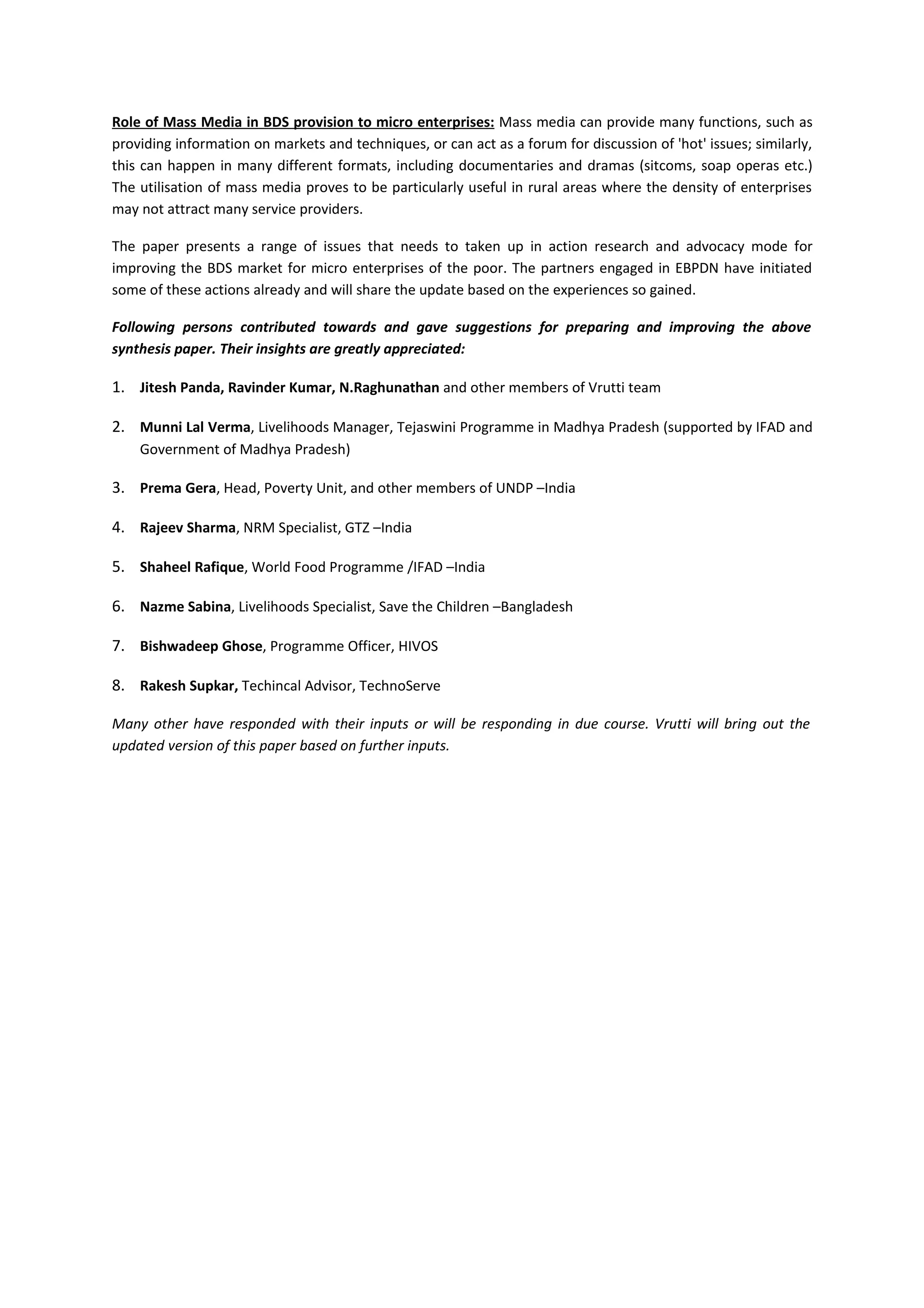 Role of Mass Media in BDS provision to micro enterprises: Mass media can provide many functions, such as
providing information on markets and techniques, or can act as a forum for discussion of 'hot' issues; similarly,
this can happen in many different formats, including documentaries and dramas (sitcoms, soap operas etc.)
The utilisation of mass media proves to be particularly useful in rural areas where the density of enterprises
may not attract many service providers.

The paper presents a range of issues that needs to taken up in action research and advocacy mode for
improving the BDS market for micro enterprises of the poor. The partners engaged in EBPDN have initiated
some of these actions already and will share the update based on the experiences so gained.

Following persons contributed towards and gave suggestions for preparing and improving the above
synthesis paper. Their insights are greatly appreciated:

1. Jitesh Panda, Ravinder Kumar, N.Raghunathan and other members of Vrutti team

2. Munni Lal Verma, Livelihoods Manager, Tejaswini Programme in Madhya Pradesh (supported by IFAD and
    Government of Madhya Pradesh)

3. Prema Gera, Head, Poverty Unit, and other members of UNDP –India

4. Rajeev Sharma, NRM Specialist, GTZ –India

5. Shaheel Rafique, World Food Programme /IFAD –India

6. Nazme Sabina, Livelihoods Specialist, Save the Children –Bangladesh

7. Bishwadeep Ghose, Programme Officer, HIVOS

8. Rakesh Supkar, Techincal Advisor, TechnoServe

Many other have responded with their inputs or will be responding in due course. Vrutti will bring out the
updated version of this paper based on further inputs.
 