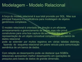 Modelagem - Modelo Relacional
A força do modelo relacional é sua total provisão por SQL. Mas sua
principal fraqueza é a ineficiência para modelagem de objetos
genômicos complexos.
O modelo relacional é orientado em direção a um eficiente
armazenamento e gerenciamento de dados, mas não provê
construtores para uma boa captura da semântica dos dados: a
representação de um objeto conceitual complexo em um banco de
dados relacional
pode se estender por muitos registros em várias tabelas distintas,
fazendo do esquema relacional um pobre veículo para comunicação
semântica de um banco de dados.
Com relação ao desempenho pode–se destacar que SGBDs
relacionais apresentam melhor desempenho em operações de
pesquisa para bases de dados de grande dimensão.
 