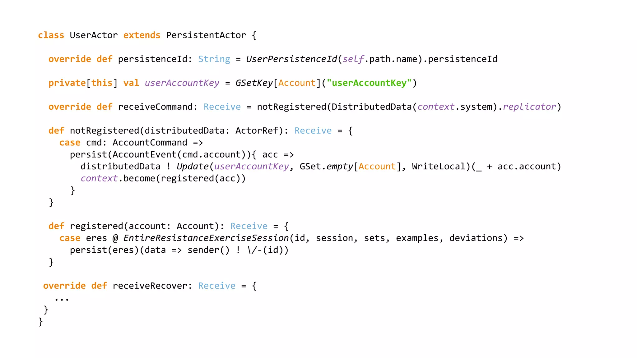 class UserActor extends PersistentActor {
override def persistenceId: String = UserPersistenceId(self.path.name).persistenceId
private[this] val userAccountKey = GSetKey[Account]("userAccountKey")
override def receiveCommand: Receive = notRegistered(DistributedData(context.system).replicator)
def notRegistered(distributedData: ActorRef): Receive = {
case cmd: AccountCommand =>
persist(AccountEvent(cmd.account)){ acc =>
distributedData ! Update(userAccountKey, GSet.empty[Account], WriteLocal)(_ + acc.account)
context.become(registered(acc))
}
}
def registered(account: Account): Receive = {
case eres @ EntireResistanceExerciseSession(id, session, sets, examples, deviations) =>
persist(eres)(data => sender() ! /-(id))
}
override def receiveRecover: Receive = {
...
}
}
 