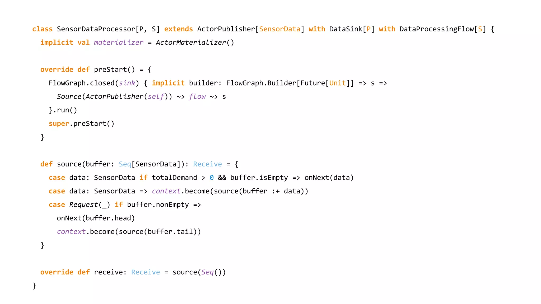 class SensorDataProcessor[P, S] extends ActorPublisher[SensorData] with DataSink[P] with DataProcessingFlow[S] {
implicit val materializer = ActorMaterializer()
override def preStart() = {
FlowGraph.closed(sink) { implicit builder: FlowGraph.Builder[Future[Unit]] => s =>
Source(ActorPublisher(self)) ~> flow ~> s
}.run()
super.preStart()
}
def source(buffer: Seq[SensorData]): Receive = {
case data: SensorData if totalDemand > 0 && buffer.isEmpty => onNext(data)
case data: SensorData => context.become(source(buffer :+ data))
case Request(_) if buffer.nonEmpty =>
onNext(buffer.head)
context.become(source(buffer.tail))
}
override def receive: Receive = source(Seq())
}
 