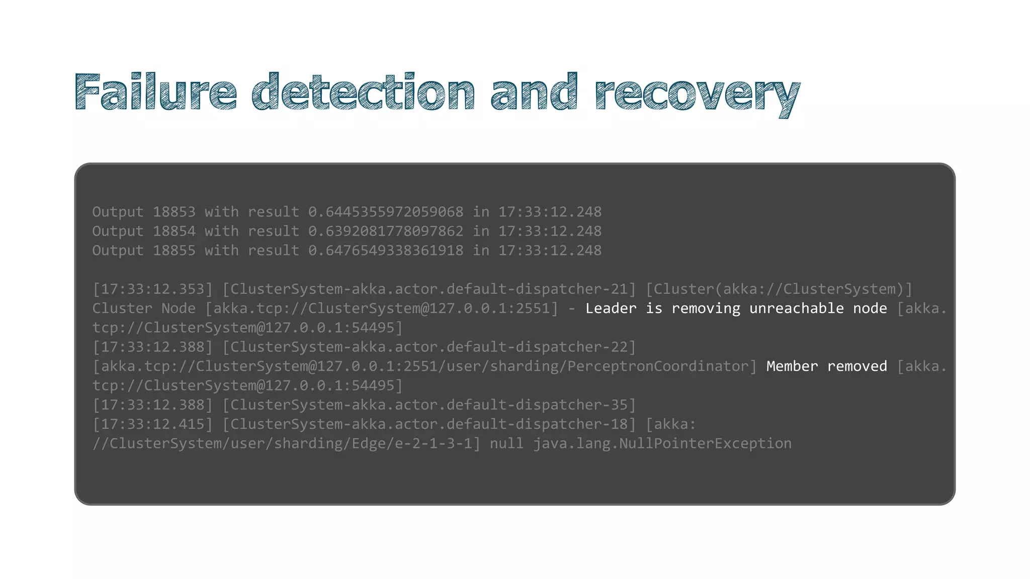 Output 18853 with result 0.6445355972059068 in 17:33:12.248
Output 18854 with result 0.6392081778097862 in 17:33:12.248
Output 18855 with result 0.6476549338361918 in 17:33:12.248
[17:33:12.353] [ClusterSystem-akka.actor.default-dispatcher-21] [Cluster(akka://ClusterSystem)]
Cluster Node [akka.tcp://ClusterSystem@127.0.0.1:2551] - Leader is removing unreachable node [akka.
tcp://ClusterSystem@127.0.0.1:54495]
[17:33:12.388] [ClusterSystem-akka.actor.default-dispatcher-22]
[akka.tcp://ClusterSystem@127.0.0.1:2551/user/sharding/PerceptronCoordinator] Member removed [akka.
tcp://ClusterSystem@127.0.0.1:54495]
[17:33:12.388] [ClusterSystem-akka.actor.default-dispatcher-35]
[17:33:12.415] [ClusterSystem-akka.actor.default-dispatcher-18] [akka:
//ClusterSystem/user/sharding/Edge/e-2-1-3-1] null java.lang.NullPointerException
 