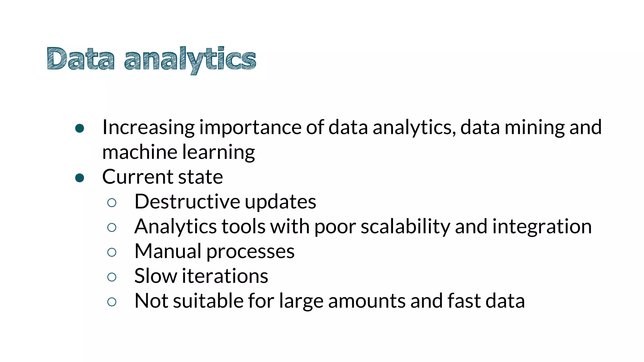 ● Increasing importance of data analytics, data mining and
machine learning
● Current state
○ Destructive updates
○ Analytics tools with poor scalability and integration
○ Manual processes
○ Slow iterations
○ Not suitable for large amounts and fast data
 
