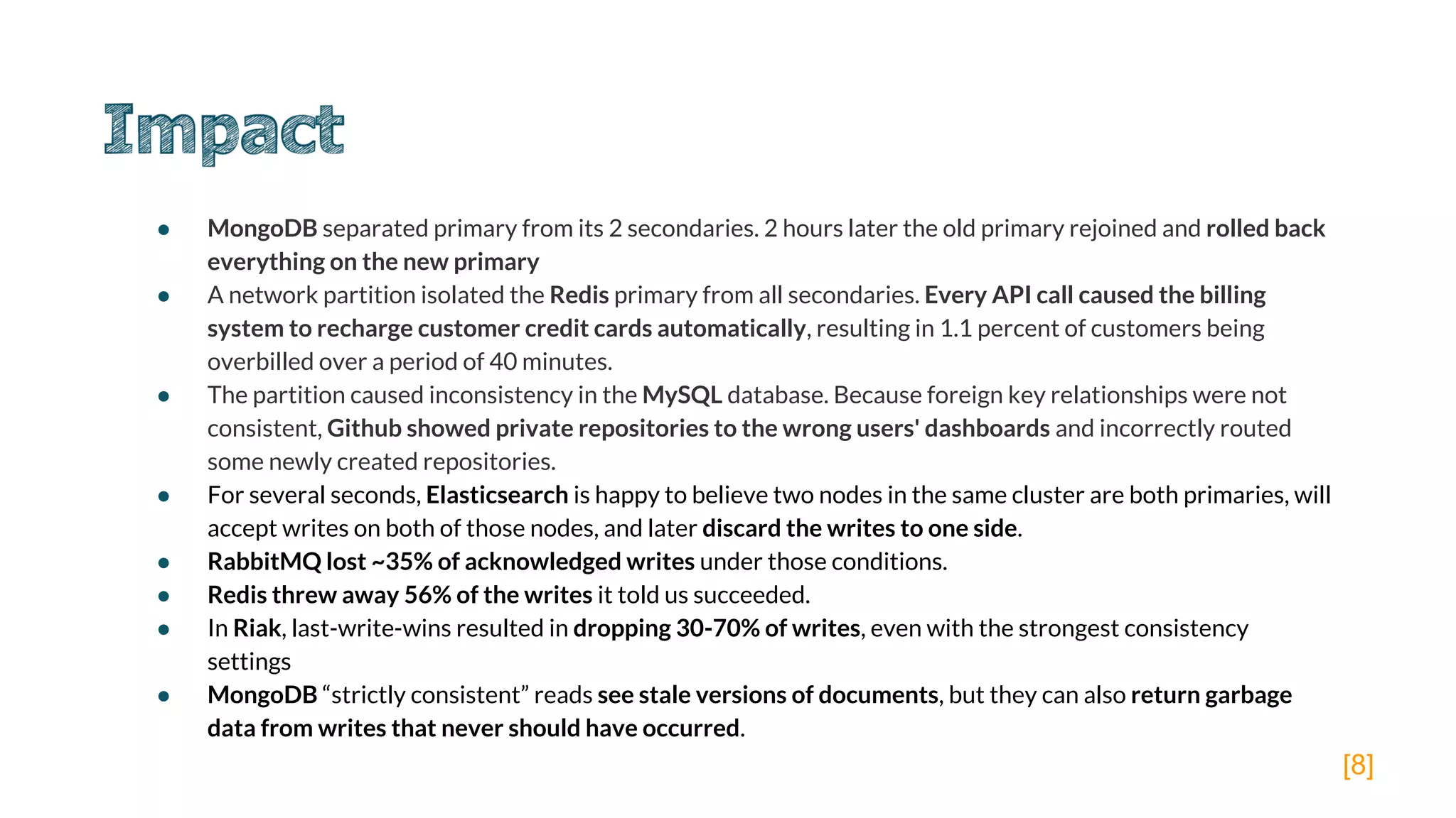 ● MongoDB separated primary from its 2 secondaries. 2 hours later the old primary rejoined and rolled back
everything on the new primary
● A network partition isolated the Redis primary from all secondaries. Every API call caused the billing
system to recharge customer credit cards automatically, resulting in 1.1 percent of customers being
overbilled over a period of 40 minutes.
● The partition caused inconsistency in the MySQL database. Because foreign key relationships were not
consistent, Github showed private repositories to the wrong users' dashboards and incorrectly routed
some newly created repositories.
● For several seconds, Elasticsearch is happy to believe two nodes in the same cluster are both primaries, will
accept writes on both of those nodes, and later discard the writes to one side.
● RabbitMQ lost ~35% of acknowledged writes under those conditions.
● Redis threw away 56% of the writes it told us succeeded.
● In Riak, last-write-wins resulted in dropping 30-70% of writes, even with the strongest consistency
settings
● MongoDB “strictly consistent” reads see stale versions of documents, but they can also return garbage
data from writes that never should have occurred.
[8]
 