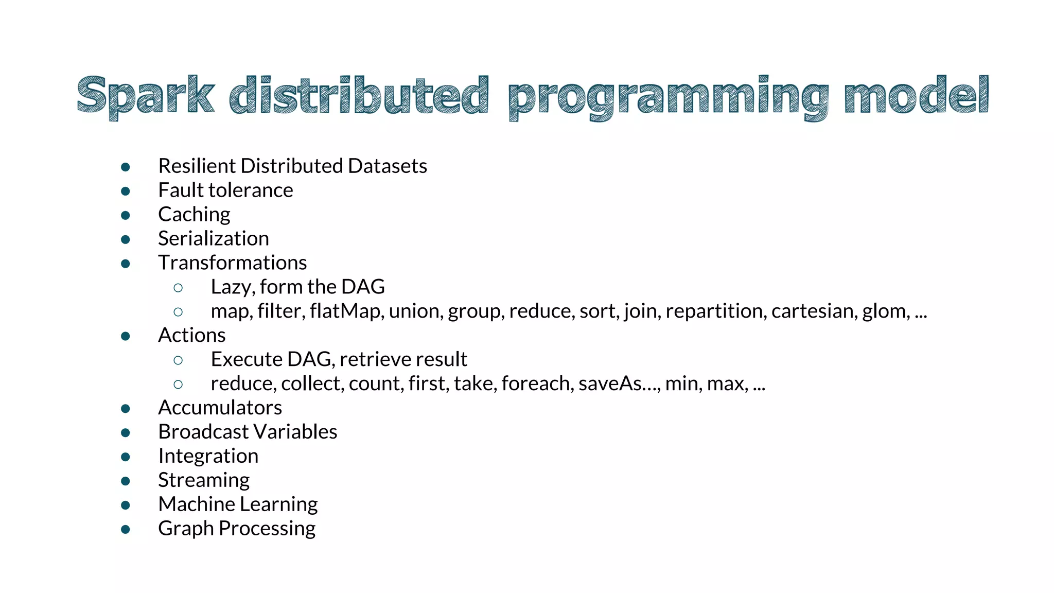 ● Resilient Distributed Datasets
● Fault tolerance
● Caching
● Serialization
● Transformations
○ Lazy, form the DAG
○ map, filter, flatMap, union, group, reduce, sort, join, repartition, cartesian, glom, ...
● Actions
○ Execute DAG, retrieve result
○ reduce, collect, count, first, take, foreach, saveAs…, min, max, ...
● Accumulators
● Broadcast Variables
● Integration
● Streaming
● Machine Learning
● Graph Processing
 