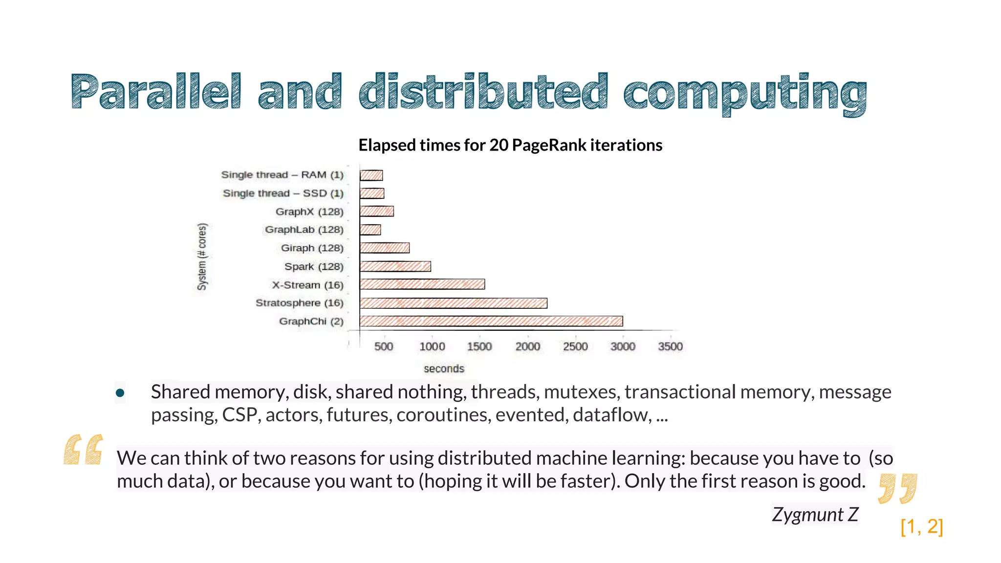 ● Shared memory, disk, shared nothing, threads, mutexes, transactional memory, message
passing, CSP, actors, futures, coroutines, evented, dataflow, ...
We can think of two reasons for using distributed machine learning: because you have to (so
much data), or because you want to (hoping it will be faster). Only the first reason is good.
Elapsed times for 20 PageRank iterations
[1, 2]
Zygmunt Z
 