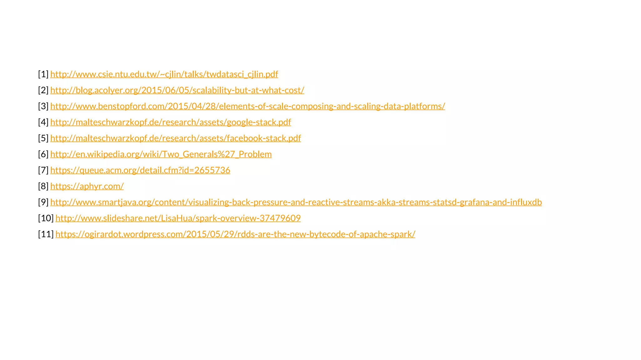 [1] http://www.csie.ntu.edu.tw/~cjlin/talks/twdatasci_cjlin.pdf
[2] http://blog.acolyer.org/2015/06/05/scalability-but-at-what-cost/
[3] http://www.benstopford.com/2015/04/28/elements-of-scale-composing-and-scaling-data-platforms/
[4] http://malteschwarzkopf.de/research/assets/google-stack.pdf
[5] http://malteschwarzkopf.de/research/assets/facebook-stack.pdf
[6] http://en.wikipedia.org/wiki/Two_Generals%27_Problem
[7] https://queue.acm.org/detail.cfm?id=2655736
[8] https://aphyr.com/
[9] http://www.smartjava.org/content/visualizing-back-pressure-and-reactive-streams-akka-streams-statsd-grafana-and-influxdb
[10] http://www.slideshare.net/LisaHua/spark-overview-37479609
[11] https://ogirardot.wordpress.com/2015/05/29/rdds-are-the-new-bytecode-of-apache-spark/
 