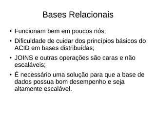 Bases Relacionais
●   Funcionam bem em poucos nós;
●   Dificuldade de cuidar dos princípios básicos do
    ACID em bases distribuídas;
●   JOINS e outras operações são caras e não
    escaláveis;
●   É necessário uma solução para que a base de
    dados possua bom desempenho e seja
    altamente escalável.
 