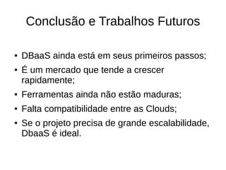Conclusão e Trabalhos Futuros

●   DBaaS ainda está em seus primeiros passos;
●   É um mercado que tende a crescer
    rapidamente;
●   Ferramentas ainda não estão maduras;
●   Falta compatibilidade entre as Clouds;
●   Se o projeto precisa de grande escalabilidade,
    DbaaS é ideal.
 