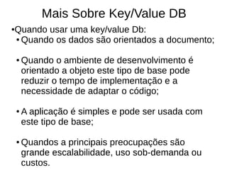 Mais Sobre Key/Value DB
Quando usar uma key/value Db:
●

● Quando os dados são orientados a documento;



    ●   Quando o ambiente de desenvolvimento é
        orientado a objeto este tipo de base pode
        reduzir o tempo de implementação e a
        necessidade de adaptar o código;

    ●   A aplicação é simples e pode ser usada com
        este tipo de base;

    ●   Quandos a principais preocupações são
        grande escalabilidade, uso sob-demanda ou
        custos.
 
