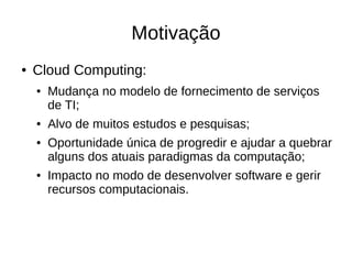 Motivação
●   Cloud Computing:
    ●   Mudança no modelo de fornecimento de serviços
        de TI;
    ●   Alvo de muitos estudos e pesquisas;
    ●   Oportunidade única de progredir e ajudar a quebrar
        alguns dos atuais paradigmas da computação;
    ●   Impacto no modo de desenvolver software e gerir
        recursos computacionais.
 