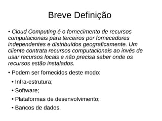 Breve Definição
● Cloud Computing é o fornecimento de recursos
computacionais para terceiros por fornecedores
independentes e distribuídos geograficamente. Um
cliente contrata recursos computacionais ao invés de
usar recursos locais e não precisa saber onde os
recursos estão instalados.
●   Podem ser fornecidos deste modo:
    ●   Infra-estrutura;
    ●   Software;
    ●   Plataformas de desenvolvimento;
    ●   Bancos de dados.
 