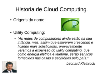 Historia de Cloud Computing
●   Origens do nome;

●   Utility Computing:
    ●   “As redes de computadores ainda estão na sua
        infância, mas, assim que estiverem crescendo e
        ficando mais sofisticadas, provavelmente
        veremos a expansão do utility computing, que
        como energia elétrica e telefone, serão serviços
        fornecidos nas casas e escritórios pelo país.”
                                       Leonard Kleinrock
 