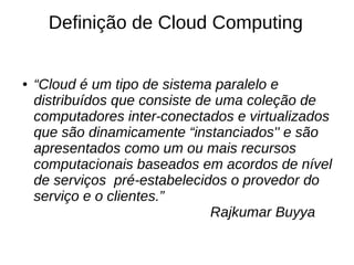 Definição de Cloud Computing


●   “Cloud é um tipo de sistema paralelo e
    distribuídos que consiste de uma coleção de
    computadores inter-conectados e virtualizados
    que são dinamicamente “instanciados'' e são
    apresentados como um ou mais recursos
    computacionais baseados em acordos de nível
    de serviços pré-estabelecidos o provedor do
    serviço e o clientes.”
                                Rajkumar Buyya
 