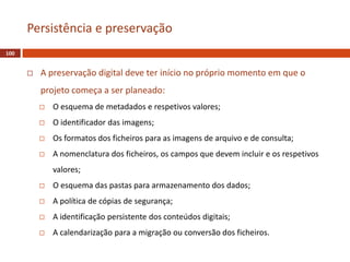  A preservação digital deve ter início no próprio momento em que o
projeto começa a ser planeado:
 O esquema de metadados e respetivos valores;
 O identificador das imagens;
 Os formatos dos ficheiros para as imagens de arquivo e de consulta;
 A nomenclatura dos ficheiros, os campos que devem incluir e os respetivos
valores;
 O esquema das pastas para armazenamento dos dados;
 A política de cópias de segurança;
 A identificação persistente dos conteúdos digitais;
 A calendarização para a migração ou conversão dos ficheiros.
100
Persistência e preservação
 