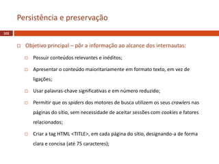  Objetivo principal – pôr a informação ao alcance dos internautas:
 Possuir conteúdos relevantes e inéditos;
 Apresentar o conteúdo maioritariamente em formato texto, em vez de
ligações;
 Usar palavras-chave significativas e em número reduzido;
 Permitir que os spiders dos motores de busca utilizem os seus crawlers nas
páginas do sítio, sem necessidade de aceitar sessões com cookies e fatores
relacionados;
 Criar a tag HTML <TITLE>, em cada página do sítio, designando-a de forma
clara e concisa (até 75 caracteres);
102
Persistência e preservação
 