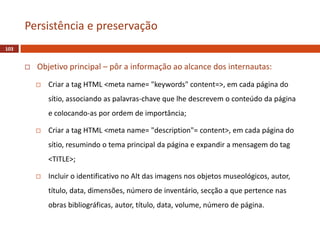  Objetivo principal – pôr a informação ao alcance dos internautas:
 Criar a tag HTML <meta name= "keywords" content=>, em cada página do
sítio, associando as palavras-chave que lhe descrevem o conteúdo da página
e colocando-as por ordem de importância;
 Criar a tag HTML <meta name= "description"= content>, em cada página do
sítio, resumindo o tema principal da página e expandir a mensagem do tag
<TITLE>;
 Incluir o identificativo no Alt das imagens nos objetos museológicos, autor,
título, data, dimensões, número de inventário, secção a que pertence nas
obras bibliográficas, autor, título, data, volume, número de página.
103
Persistência e preservação
 