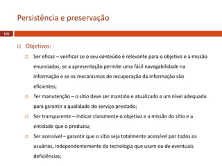  Objetivos:
 Ser eficaz – verificar se o seu conteúdo é relevante para o objetivo e a missão
enunciados, se a apresentação permite uma fácil navegabilidade na
informação e se os mecanismos de recuperação da informação são
eficientes;
 Ter manutenção – o sítio deve ser mantido e atualizado a um nível adequado
para garantir a qualidade do serviço prestado;
 Ser transparente – indicar claramente o objetivo e a missão do sítio e a
entidade que o produziu;
 Ser acessível – garantir que o sítio seja totalmente acessível por todos os
usuários, independentemente da tecnologia que usam ou de eventuais
deficiências;
105
Persistência e preservação
 