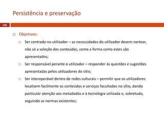  Objetivos:
 Ser centrado no utilizador – as necessidades do utilizador devem nortear,
não só a seleção dos conteúdos, como a forma como estes são
apresentados;
 Ser responsável perante o utilizador – responder às questões e sugestões
apresentadas pelos utilizadores do sítio;
 Ser interoperável dentro de redes culturais – permitir que os utilizadores
localizem facilmente os conteúdos e serviços facultados no sítio, dando
particular atenção aos metadados e à tecnologia utilizada e, sobretudo,
seguindo as normas existentes;
106
Persistência e preservação
 