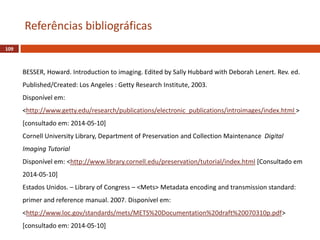 109
Referências bibliográficas
BESSER, Howard. Introduction to imaging. Edited by Sally Hubbard with Deborah Lenert. Rev. ed.
Published/Created: Los Angeles : Getty Research Institute, 2003.
Disponível em:
<http://www.getty.edu/research/publications/electronic_publications/introimages/index.html >
[consultado em: 2014-05-10]
Cornell University Library, Department of Preservation and Collection Maintenance Digital
Imaging Tutorial
Disponível em: <http://www.library.cornell.edu/preservation/tutorial/index.html [Consultado em
2014-05-10]
Estados Unidos. – Library of Congress – <Mets> Metadata encoding and transmission standard:
primer and reference manual. 2007. Disponível em:
<http://www.loc.gov/standards/mets/METS%20Documentation%20draft%20070310p.pdf>
[consultado em: 2014-05-10]
 