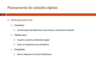  Definição prévia de:
 Contextos
 Caraterização das bibliotecas, dos serviços e do pessoal envolvido
 Público-alvo
 A quem se destina a biblioteca digital
 Quais as expetativas dos utilizadores
 Conteúdos
 Que se adequam à missão da biblioteca
Planeamento de coleções digitais
11
 