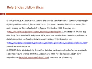 110
Referências bibliográficas
ESTADOS UNIDOS. NARA (National Archives and Records Administration) – Technical guidelines for
digitizing archival materials for electronic access [Em linha]: creation of production master files:
raster images, por Steven Puglia, Jeffrey Reed, e Erin Rhodes. 2004. Disponível em :
<http://www.archives.gov/preservation/technical/guidelines.pdf> [Consultado em 2014-05-10]
GILL, Tony; GILLILAND-SWETLAND, Anne; BACA, Murtha – Introduction to Metadata: pathways to
digital information. Los Angeles: Getty Research Institute. 1998. Disponível em:
<http://www.getty.edu/research/publications/electronic_publications/intrometadata/index.html>
[Consultado em 2014-05-10]
GUERREIRO, Dália Maria Godinho Repositório digital de património cultural móvel: uma aplicação
a objectos do culto católico [Em linha]. Lisboa: ISCTE, 2009. Tese de mestrado. [2014-05-02]
Disponível em: http://hdl.handle.net/10071/1829 [Consultado em 2014-05-10]
 
