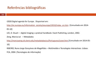 111
Referências bibliográficas
I2020 Digital agenda for Europe. Disponível em:
http://ec.europa.eu/information_society/eeurope/i2010/index_en.htm [Consultado em 2014-
05-10]
LEE, D. Stuart – digital imaging: a pratical handbook. Facet Publishing, London, 2002.
Zeng, Marcia Lei – Metadados
http://marciazeng.slis.kent.edu/metadatabasics/Portuguese/cover.htm [Consultado em 2014-05-
10]
RIBEIRO, Nuno Jorge Gonçalves de Magalhães – Multimédia e Tecnologias Interactivas. Lisboa:
FCA, 2004. (Tecnologias de informação)
 