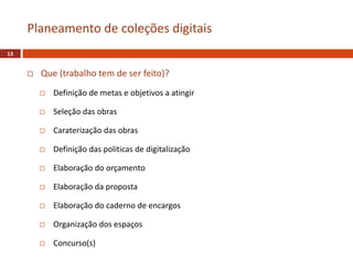  Que (trabalho tem de ser feito)?
 Definição de metas e objetivos a atingir
 Seleção das obras
 Caraterização das obras
 Definição das politicas de digitalização
 Elaboração do orçamento
 Elaboração da proposta
 Elaboração do caderno de encargos
 Organização dos espaços
 Concurso(s)
Planeamento de coleções digitais
13
 