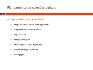  Que (trabalho tem de ser feito)?
 Preparação das obras para digitalizar
 Limpeza e restauro das obras
 Digitalização
 Metacodificação
 Verificação da obra digitalizada
 Disponibilização em linha
 Divulgação
Planeamento de coleções digitais
14
 
