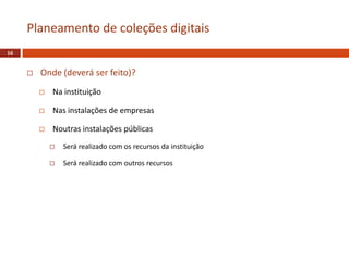  Onde (deverá ser feito)?
 Na instituição
 Nas instalações de empresas
 Noutras instalações públicas
 Será realizado com os recursos da instituição
 Será realizado com outros recursos
Planeamento de coleções digitais
16
 