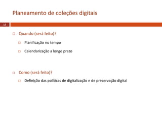  Quando (será feito)?
 Planificação no tempo
 Calendarização a longo prazo
 Como (será feito)?
 Definição das políticas de digitalização e de preservação digital
Planeamento de coleções digitais
17
 