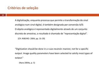 A digitalização, enquanto processo que permite a transformação do sinal
analógico num sinal digital, é também designada por conversão A/D.
O objeto analógico é representado digitalmente através de um conjunto
discreto de amostras, o resultado é chamado de "representação digital”.
(Cfr. RIBEIRO: 2004, pp. 31-39)
“Digitization should be done in a «use-neutral» manner, not for a specific
output. Image quality parameters have been selected to satisfy most types of
output.”
(Nara 2004a, p. 5)
Critérios de seleção
19
 