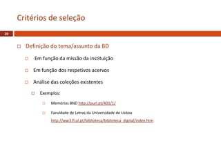  Definição do tema/assunto da BD
 Em função da missão da instituição
 Em função dos respetivos acervos
 Análise das coleções existentes
 Exemplos:
 Memórias BND http://purl.pt/401/1/
 Faculdade de Letras da Universidade de Lisboa
http://ww3.fl.ul.pt/biblioteca/biblioteca_digital/index.htm
Critérios de seleção
20
 