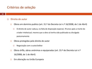  Direito de autor
 Obras em domínio publico (art. 31.º do Decreto-Lei n.º 16/2008, de 1 de Abril)
 O direito de autor caduca, na falta de disposição especial, 70 anos após a morte do
criador intelectual, mesmo que a obra só tenha sido publicada ou divulgada
postumamente
 Obras protegidas pelo direito de autor
 Negociação com o autor/editor
 Obras órfãs, obras anónimas e equiparadas (art. 33.º do Decreto-Lei n.º
16/2008, de 1 de Abril)
 Em alteração na União Europeia
Critérios de seleção
24
 