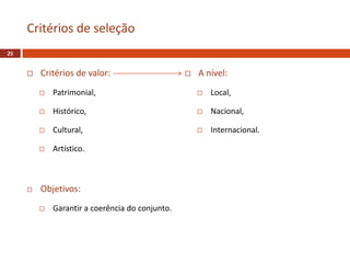  Critérios de valor:
 Patrimonial,
 Histórico,
 Cultural,
 Artístico.
 Objetivos:
 Garantir a coerência do conjunto.
Critérios de seleção
25
 A nível:
 Local,
 Nacional,
 Internacional.
 