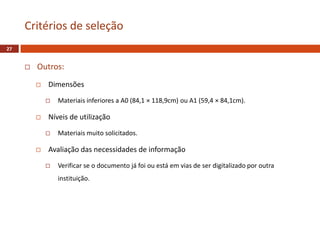  Outros:
 Dimensões
 Materiais inferiores a A0 (84,1 × 118,9cm) ou A1 (59,4 × 84,1cm).
 Níveis de utilização
 Materiais muito solicitados.
 Avaliação das necessidades de informação
 Verificar se o documento já foi ou está em vias de ser digitalizado por outra
instituição.
Critérios de seleção
27
 