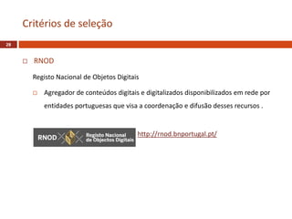  RNOD
Registo Nacional de Objetos Digitais
 Agregador de conteúdos digitais e digitalizados disponibilizados em rede por
entidades portuguesas que visa a coordenação e difusão desses recursos .
Critérios de seleção
28
http://rnod.bnportugal.pt/
 