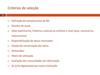  Definição do tema/assunto da BD
 Direitos de autor
 Valor patrimonial, histórico, cultural ou artístico a nível local, nacional ou
internacional
 Disponibilização de obras reservadas
 Estado de conservação das obras
 Dimensões
 Níveis de utilização
 Avaliação das necessidades de informação
 Se já foi digitalizada por outra instituição
Critérios de seleção
31
 