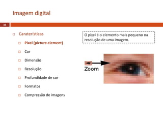  Caraterísticas
 Pixel (picture element)
 Cor
 Dimensão
 Resolução
 Profundidade de cor
 Formatos
 Compressão de imagens
Imagem digital
34
O pixel é o elemento mais pequeno na
resolução de uma imagem.
 