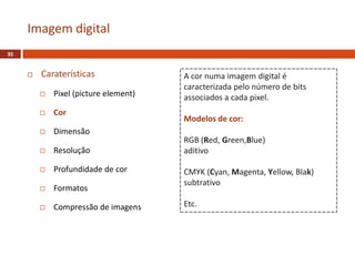  Caraterísticas
 Pixel (picture element)
 Cor
 Dimensão
 Resolução
 Profundidade de cor
 Formatos
 Compressão de imagens
Imagem digital
35
A cor numa imagem digital é
caracterizada pelo número de bits
associados a cada pixel.
Modelos de cor:
RGB (Red, Green,Blue)
aditivo
CMYK (Cyan, Magenta, Yellow, Blak)
subtrativo
Etc.
 