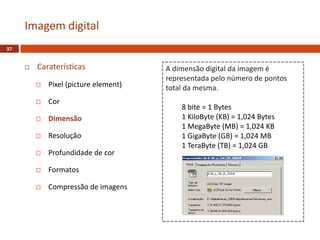  Caraterísticas
 Pixel (picture element)
 Cor
 Dimensão
 Resolução
 Profundidade de cor
 Formatos
 Compressão de imagens
Imagem digital
37
A dimensão digital da imagem é
representada pelo número de pontos
total da mesma.
8 bite = 1 Bytes
1 KiloByte (KB) = 1,024 Bytes
1 MegaByte (MB) = 1,024 KB
1 GigaByte (GB) = 1,024 MB
1 TeraByte (TB) = 1,024 GB
 