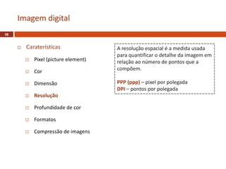  Caraterísticas
 Pixel (picture element)
 Cor
 Dimensão
 Resolução
 Profundidade de cor
 Formatos
 Compressão de imagens
Imagem digital
38
A resolução espacial é a medida usada
para quantificar o detalhe da imagem em
relação ao número de pontos que a
compõem.
PPP (ppp) – pixel por polegada
DPI – pontos por polegada
 