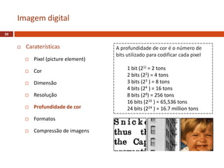  Caraterísticas
 Pixel (picture element)
 Cor
 Dimensão
 Resolução
 Profundidade de cor
 Formatos
 Compressão de imagens
Imagem digital
39
A profundidade de cor é o número de
bits utilizado para codificar cada pixel
1 bit (21) = 2 tons
2 bits (22) = 4 tons
3 bits (23 ) = 8 tons
4 bits (24 ) = 16 tons
8 bits (28) = 256 tons
16 bits (216 ) = 65,536 tons
24 bits (224 ) = 16.7 million tons
 