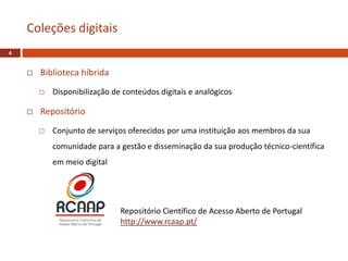  Biblioteca híbrida
 Disponibilização de conteúdos digitais e analógicos
 Repositório
 Conjunto de serviços oferecidos por uma instituição aos membros da sua
comunidade para a gestão e disseminação da sua produção técnico-científica
em meio digital
Coleções digitais
4
Repositório Científico de Acesso Aberto de Portugal
http://www.rcaap.pt/
 