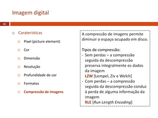  Caraterísticas
 Pixel (picture element)
 Cor
 Dimensão
 Resolução
 Profundidade de cor
 Formatos
 Compressão de imagens
Imagem digital
41
A compressão de imagens permite
diminuir o espaço ocupado em disco.
Tipos de compressão:
- Sem perdas – a compressão
seguida da descompressão
preserva integralmente os dados
da imagem
LZW [Lempel, Ziv e Welch]
- Com perdas – a compressão
seguida da descompressão conduz
à perda de alguma informação da
imagem
RLE [Run Length Encoding]
 