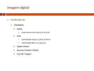  Cunha de cor
 Exemplos:
 Kodak
 Escala de cor e de cinza Q-13 ou Q-14.
 Xrite
 ColorChecker Classic: 21,59 x 27,94 cm
 ColorChecker Mini: 5,7 x 8,25 cm
 Spyder Checkr
 Seculine ProDisk II PD201
 Fuji IT8.7 Targets
Imagem digital
45
 