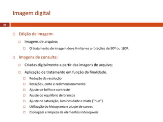  Edição de imagem:
 Imagens de arquivo;
 O tratamento de imagem deve limitar-se a rotações de 90º ou 180º.
 Imagens de consulta:
 Criadas digitalmente a partir das imagens de arquivo;
 Aplicação de tratamento em função da finalidade.
 Redução da resolução
 Rotações, corte e redimensionamento
 Ajuste de brilho e contraste
 Ajuste do equilíbrio de brancos
 Ajuste de saturação, luminosidade e matiz ("hue“)
 Utilização do histograma e ajuste de curvas
 Clonagem e limpeza de elementos indesejáveis
Imagem digital
49
 