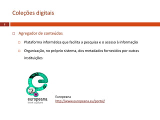  Agregador de conteúdos
 Plataforma informática que facilita a pesquisa e o acesso à informação
 Organização, no próprio sistema, dos metadados fornecidos por outras
instituições
Coleções digitais
5
Europeana
http://www.europeana.eu/portal/
 