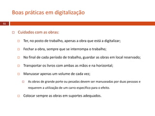  Cuidados com as obras:
 Ter, no posto de trabalho, apenas a obra que está a digitalizar;
 Fechar a obra, sempre que se interrompa o trabalho;
 No final de cada período de trabalho, guardar as obras em local reservado;
 Transportar os livros com ambas as mãos e na horizontal;
 Manusear apenas um volume de cada vez;
 As obras de grande porte ou pesadas devem ser manuseadas por duas pessoas e
requerem a utilização de um carro específico para o efeito.
 Colocar sempre as obras em suportes adequados.
Boas práticas em digitalização
51
 